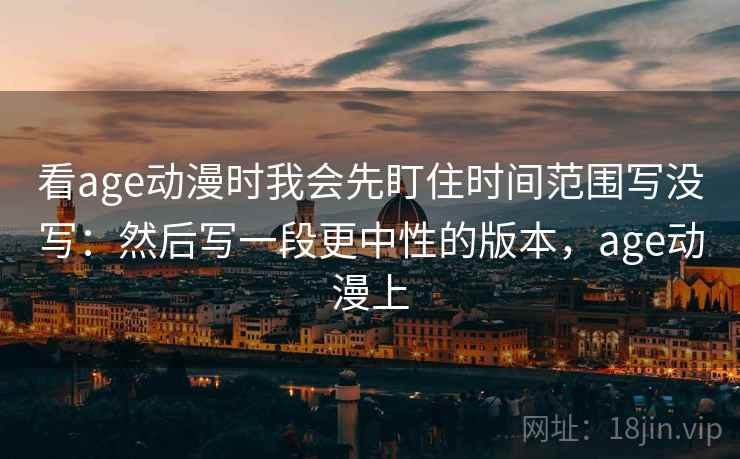 看age动漫时我会先盯住时间范围写没写：然后写一段更中性的版本，age动漫上