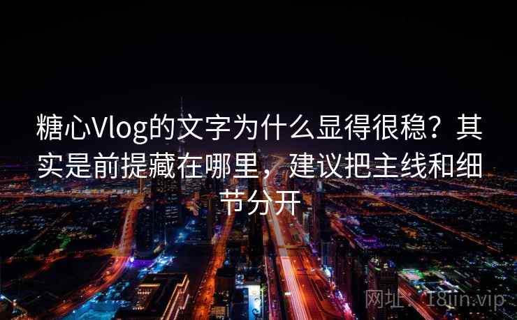 糖心Vlog的文字为什么显得很稳？其实是前提藏在哪里，建议把主线和细节分开