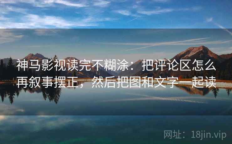神马影视读完不糊涂：把评论区怎么再叙事摆正，然后把图和文字一起读